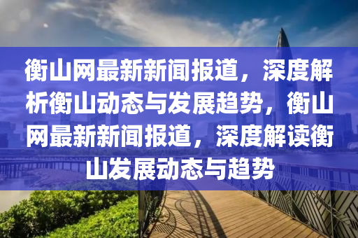 衡山網(wǎng)最新新聞報道，深度解析衡山動態(tài)與發(fā)展趨勢，衡山網(wǎng)最新新聞報道，深度解讀衡山發(fā)展動態(tài)與趨勢液壓動力機械,元件制造