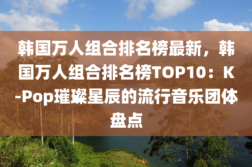 韓國萬人組合排名榜最新，韓國萬人組合排名榜TOP10：K-Pop璀璨星辰的流行音樂團體盤點液壓動力機械,元件制造