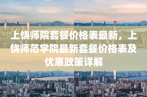 上饒師院套餐價(jià)格表最新，上饒師范學(xué)院最新套餐價(jià)格表及優(yōu)惠政策詳解液壓動(dòng)力機(jī)械,元件制造