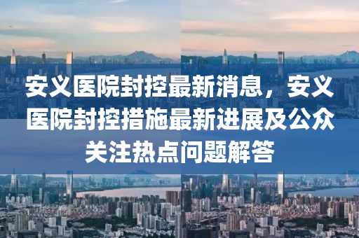 安義醫(yī)院封控最新消息，安義醫(yī)院封控措施最新進(jìn)展及公眾關(guān)注熱點(diǎn)問題液壓動(dòng)力機(jī)械,元件制造解答
