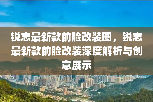 銳志最新款前臉改裝圖，銳液壓動力機械,元件制造志最新款前臉改裝深度解析與創(chuàng)意展示