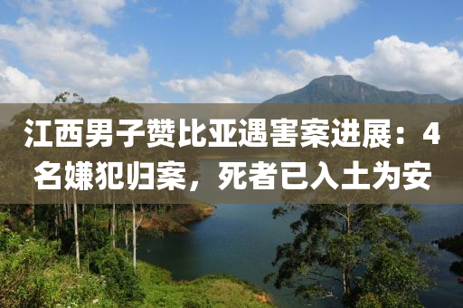 江西男子贊比亞遇害案進(jìn)展：液壓動(dòng)力機(jī)械,元件制造4名嫌犯歸案，死者已入土為安
