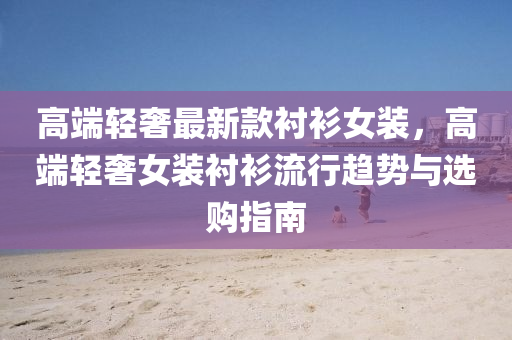 高端輕奢最新款襯衫女裝，高端輕奢女裝襯衫流行趨勢(shì)與選購(gòu)液壓動(dòng)力機(jī)械,元件制造指南