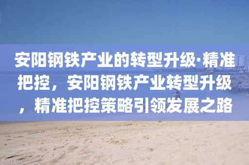 安陽鋼鐵產(chǎn)業(yè)的轉(zhuǎn)型升級·精準(zhǔn)把控，安陽鋼鐵產(chǎn)業(yè)轉(zhuǎn)型升級，精準(zhǔn)把控策略引領(lǐng)發(fā)展液壓動力機(jī)械,元件制造之路