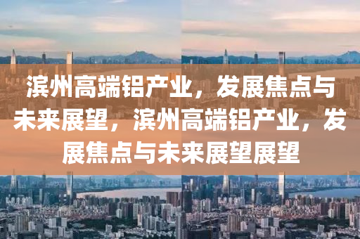 濱州高端鋁產(chǎn)業(yè)，發(fā)展焦點與未來展望，濱州高端鋁產(chǎn)業(yè)，發(fā)展焦點與未來展望展望液壓動力機械,元件制造
