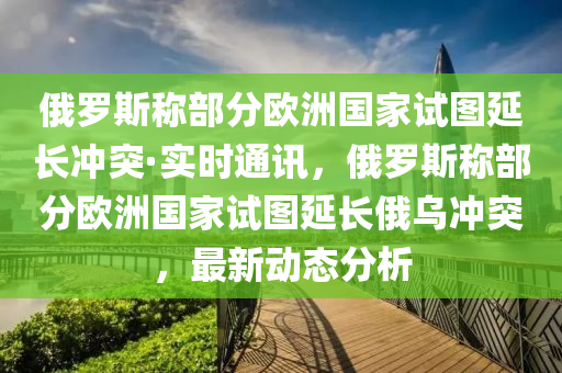 俄羅斯稱部分歐洲國(guó)家試圖延長(zhǎng)沖突·實(shí)時(shí)通訊，俄羅斯稱部分歐洲國(guó)家試圖延長(zhǎng)俄烏沖突，最新動(dòng)態(tài)分析液壓動(dòng)力機(jī)械,元件制造