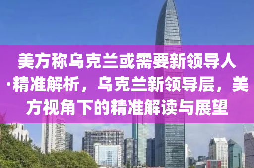 美方稱烏克蘭或需要新領(lǐng)導(dǎo)人·精準(zhǔn)解析，烏克蘭新領(lǐng)導(dǎo)層，美方視角下的精準(zhǔn)解讀與展望液壓動(dòng)力機(jī)械,元件制造