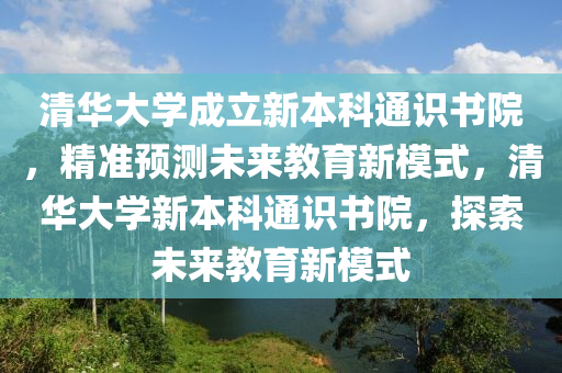 清華大學成立新本科通識書院，精準預(yù)測未來教育新模式，清華大學新本科通識書院，探索未來教育新模式液壓動力機械,元件制造