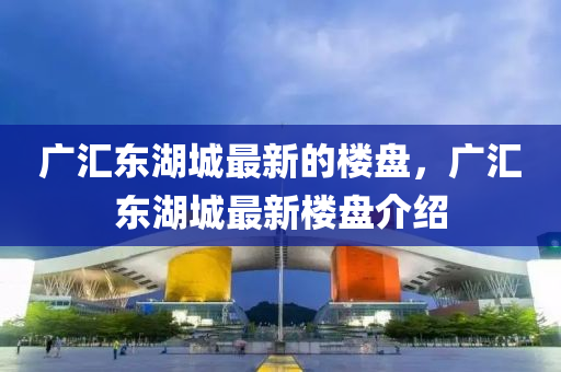 廣匯東湖城最新的樓盤，廣匯東湖城最新樓盤介紹液壓動(dòng)力機(jī)械,元件制造