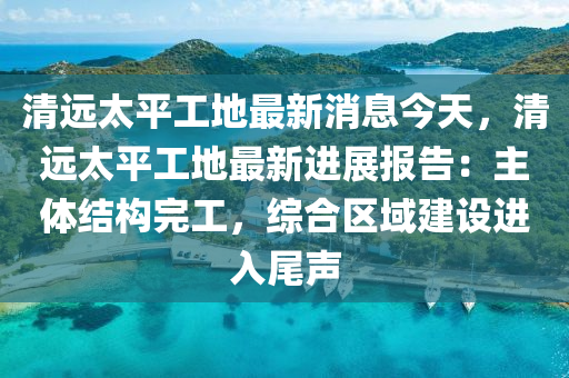 清遠太平工地最新消息今天，清遠太平工地最新進展報告：主體結構完工，綜合區(qū)域建設進入尾聲液壓動力機械,元件制造
