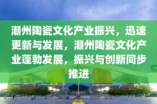 潮州陶瓷文化產(chǎn)業(yè)振興，迅速更新與發(fā)展，潮州陶瓷文化產(chǎn)業(yè)蓬勃發(fā)展，振興與創(chuàng)新同步推進(jìn)液壓動(dòng)力機(jī)械,元件制造