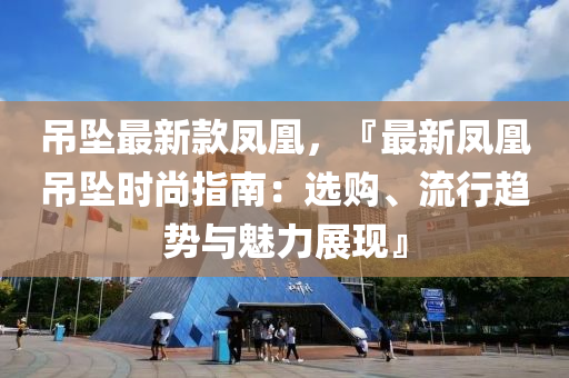 吊墜最新款鳳凰，『最新鳳凰吊墜時尚指南：選購、流行趨勢與魅力展現(xiàn)』液壓動力機械,元件制造
