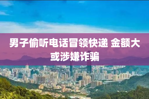 男子偷聽電話冒領(lǐng)快遞 金額大或涉嫌詐騙液壓動(dòng)力機(jī)械,元件制造