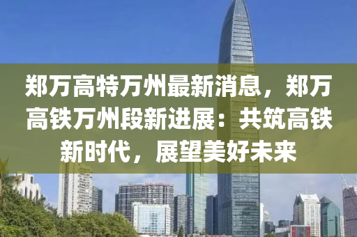 鄭萬(wàn)高特萬(wàn)州最新消息，鄭萬(wàn)高鐵萬(wàn)州段新進(jìn)展：共筑高鐵新時(shí)代，展望美好未來(lái)液壓動(dòng)力機(jī)械,元件制造