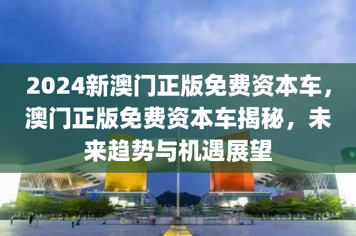 2024新澳門正版免費資本車，澳門正版免費資本車揭秘，未來趨勢與機遇展望