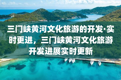 三門峽黃河文化旅游的開發(fā)·實(shí)時(shí)更進(jìn)，三門峽黃河文化旅游開發(fā)進(jìn)展實(shí)時(shí)更新液壓動(dòng)力機(jī)械,元件制造