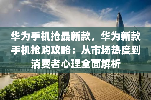 液壓動力機械,元件制造華為手機搶最新款，華為新款手機搶購攻略：從市場熱度到消費者心理全面解析