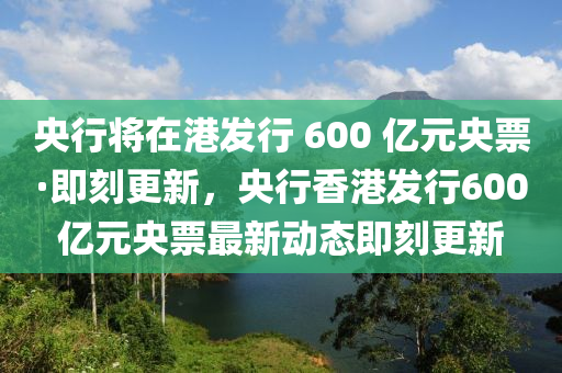 央行將液壓動(dòng)力機(jī)械,元件制造在港發(fā)行 600 億元央票·即刻更新，央行香港發(fā)行600億元央票最新動(dòng)態(tài)即刻更新