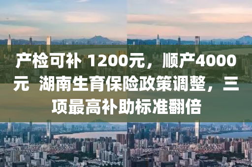 產(chǎn)檢可補(bǔ) 1200元，順產(chǎn)4000元  湖南生育保險(xiǎn)政策調(diào)整，三項(xiàng)最高補(bǔ)助標(biāo)準(zhǔn)翻倍液壓動(dòng)力機(jī)械,元件制造