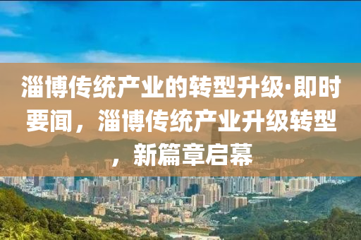 淄博傳統(tǒng)產業(yè)的轉型升級·即時要聞，淄博傳統(tǒng)產業(yè)升級轉型，新液壓動力機械,元件制造篇章啟幕