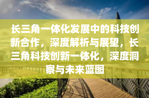 長三角一體化發(fā)展中的科技創(chuàng)新合作，深度解析與展望，長三角科技創(chuàng)新一體化，深度洞察與未來藍圖液壓動力機械,元件制造