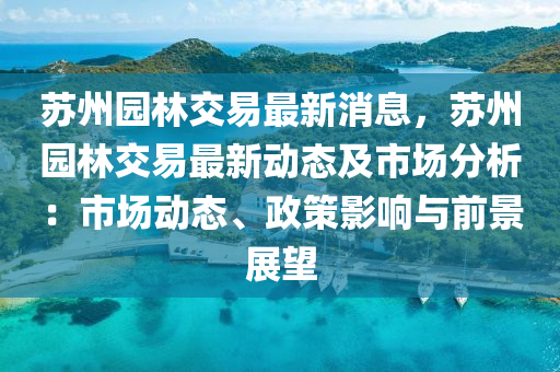 蘇州園林交易最新消息，蘇州園林交易最新動態(tài)及市場分析：市場動態(tài)、政策影響與前景展望液壓動力機械,元件制造