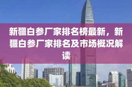 新疆白參廠家排名榜最新，新疆白參廠家排名及市場(chǎng)概液壓動(dòng)力機(jī)械,元件制造況解讀