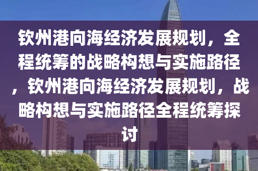 欽州港向海經(jīng)濟發(fā)展規(guī)劃，全程統(tǒng)籌的戰(zhàn)略構(gòu)想與實施路徑，欽州港向海經(jīng)濟發(fā)展規(guī)劃，戰(zhàn)略構(gòu)想與實施路徑全程統(tǒng)籌探討液壓動力機械,元件制造