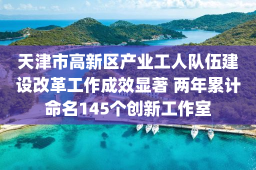 天津市高新區(qū)產(chǎn)業(yè)工人隊伍建設改革工作成效顯著 兩年累計命名145個創(chuàng)新工作室液壓動力機械,元件制造