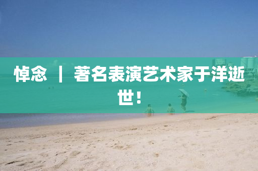 悼念 ｜ 著名表演藝術(shù)家于洋逝世！液壓動(dòng)力機(jī)械,元件制造