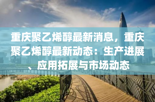重慶聚乙烯醇最新消息，重慶聚乙烯醇最新動(dòng)態(tài)：生產(chǎn)進(jìn)展、應(yīng)用拓展與市場(chǎng)動(dòng)態(tài)液壓動(dòng)力機(jī)械,元件制造