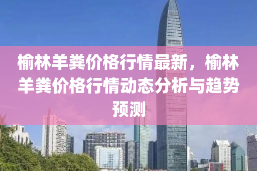 榆林羊糞價(jià)格行情最新，榆林羊糞價(jià)格行情動(dòng)態(tài)分析與趨勢預(yù)測液壓動(dòng)力機(jī)械,元件制造