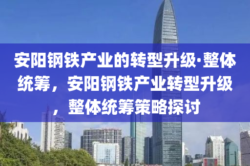 安陽鋼鐵產(chǎn)業(yè)的轉型升級·整體統(tǒng)籌，安陽鋼鐵產(chǎn)業(yè)轉型升級，整體統(tǒng)籌策略探討液壓動力機械,元件制造