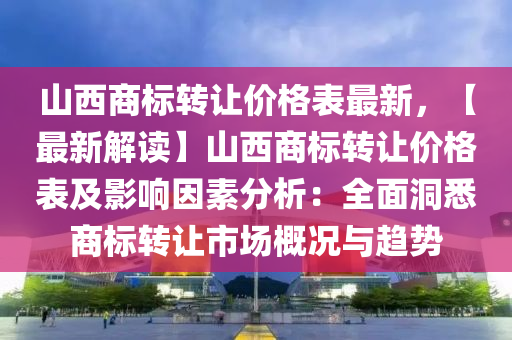 山西商標轉讓價格表最新，【最新解讀】山西商標轉讓價格表及影響因素分析：全面洞悉商標轉讓市場概況與趨勢液壓動力機械,元件制造