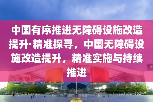 中國有序推進(jìn)無障礙設(shè)施改造提升·精準(zhǔn)探尋，中國無障礙設(shè)施改造提液壓動(dòng)力機(jī)械,元件制造升，精準(zhǔn)實(shí)施與持續(xù)推進(jìn)