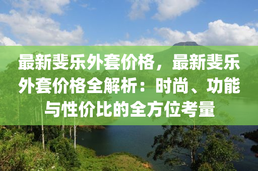 最新斐樂外套價格，最新斐液壓動力機械,元件制造樂外套價格全解析：時尚、功能與性價比的全方位考量