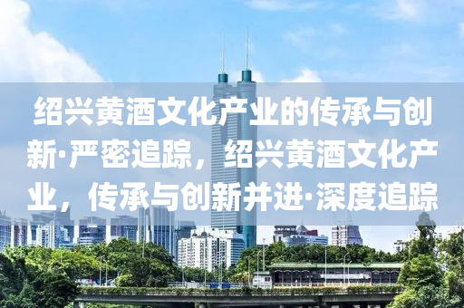 紹興黃酒文化產(chǎn)業(yè)的傳承與創(chuàng)新·嚴密追蹤，紹興液壓動力機械,元件制造黃酒文化產(chǎn)業(yè)，傳承與創(chuàng)新并進·深度追蹤