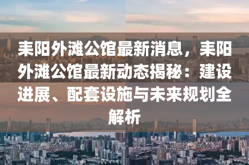 耒陽外灘公館最新消息，耒陽外灘公館最新動態(tài)揭秘：建設進展、配套設施與未來規(guī)劃全解析液壓動力機械,元件制造