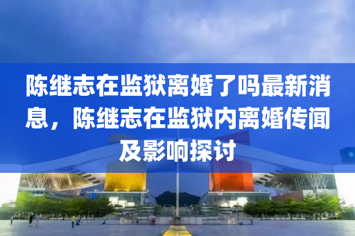 陳繼志在監(jiān)獄離婚了嗎最新消息，陳繼志在監(jiān)獄內(nèi)離婚傳聞及影響探討液壓動(dòng)力機(jī)械,元件制造