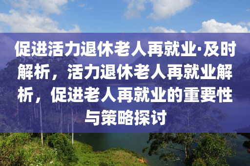 促進(jìn)活力退休老液壓動(dòng)力機(jī)械,元件制造人再就業(yè)·及時(shí)解析，活力退休老人再就業(yè)解析，促進(jìn)老人再就業(yè)的重要性與策略探討