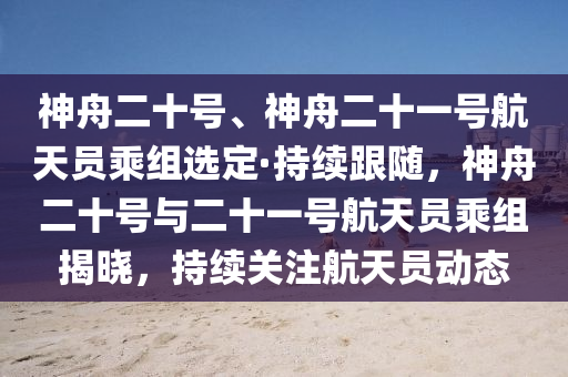 神舟二十號、神舟二十一號航天員乘組選定·持續(xù)跟隨，神舟二十號與二十一號航天員乘組揭曉，持續(xù)關注航天員動態(tài)液壓動力機械,元件制造