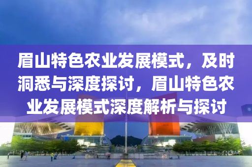 眉山特色農(nóng)業(yè)發(fā)展模式，及時洞悉與深度探討，眉山特色農(nóng)業(yè)發(fā)展模式深度解析與探討液壓動力機械,元件制造