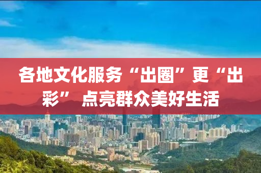 各地文化服務“出圈”更“出彩” 點亮群眾美好生活液壓動力機械,元件制造