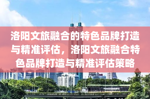 洛陽文旅融合的特色液壓動(dòng)力機(jī)械,元件制造品牌打造與精準(zhǔn)評估，洛陽文旅融合特色品牌打造與精準(zhǔn)評估策略