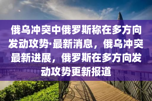 俄烏沖突中俄羅斯稱在多方向發(fā)動(dòng)攻勢·最新消息，俄烏沖突最新進(jìn)展，俄羅斯在多方向發(fā)動(dòng)攻勢更新報(bào)道液壓動(dòng)力機(jī)械,元件制造