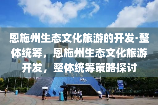 恩施州生態(tài)文化旅游的開(kāi)發(fā)·整體統(tǒng)籌，恩施州生態(tài)文化旅游開(kāi)發(fā)，整體統(tǒng)籌策略探討液壓動(dòng)力機(jī)械,元件制造