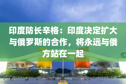 印度防長辛格：印度決定擴大與俄羅斯的合作，將液壓動力機械,元件制造永遠與俄方站在一起