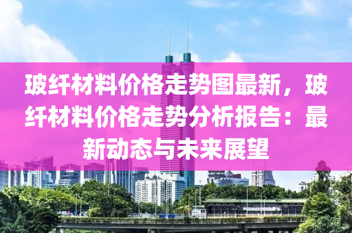 玻纖材料價格走勢圖最新，玻纖材料價格走勢分析報告：最新動態(tài)與未來展望液壓動力機械,元件制造