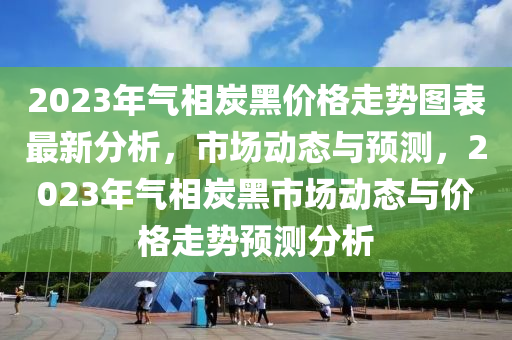 2023年氣相炭黑價(jià)格走勢(shì)圖表最新分析，市場(chǎng)動(dòng)態(tài)與預(yù)測(cè)，2023年氣相炭黑市場(chǎng)動(dòng)態(tài)與價(jià)格走勢(shì)預(yù)測(cè)分析液壓動(dòng)力機(jī)械,元件制造