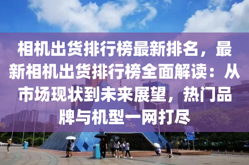 相機出貨排行榜最新排名，最新相機出貨排行榜全面解讀：從市場現狀到未來展望，熱門品牌與機型液壓動力機械,元件制造一網打盡